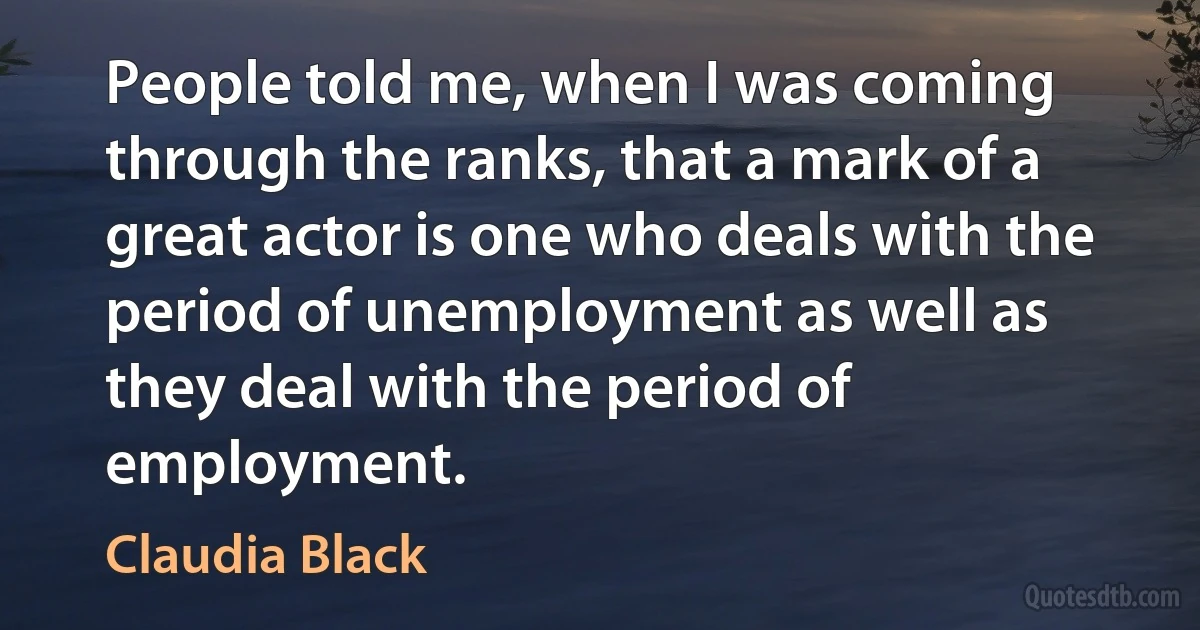 People told me, when I was coming through the ranks, that a mark of a great actor is one who deals with the period of unemployment as well as they deal with the period of employment. (Claudia Black)