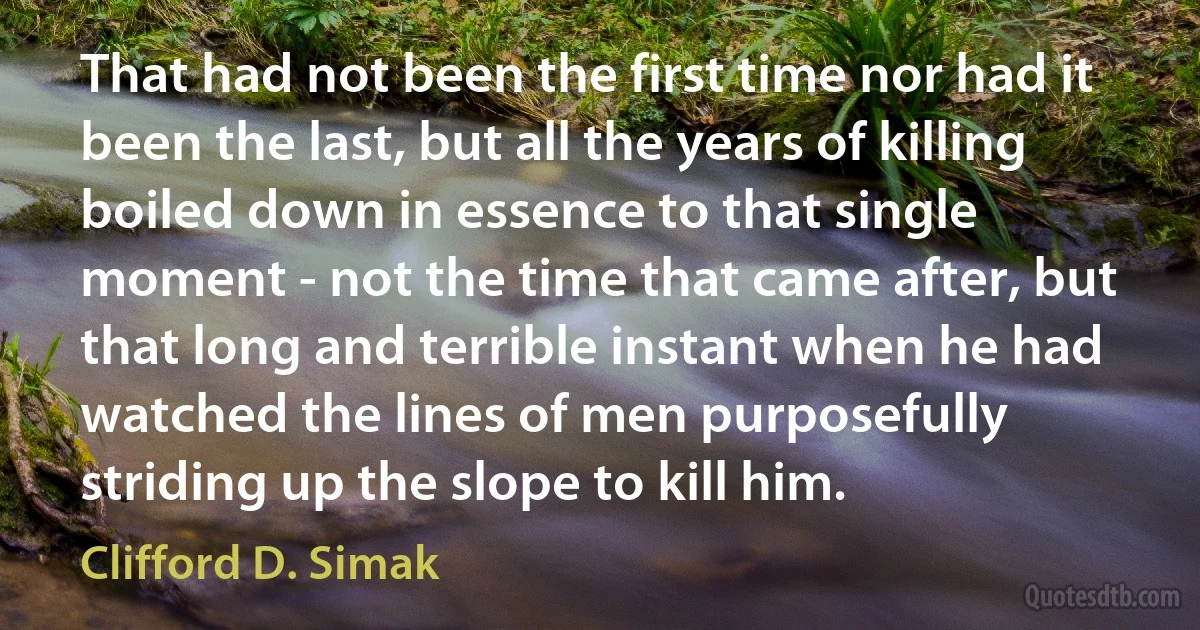 That had not been the first time nor had it been the last, but all the years of killing boiled down in essence to that single moment - not the time that came after, but that long and terrible instant when he had watched the lines of men purposefully striding up the slope to kill him. (Clifford D. Simak)