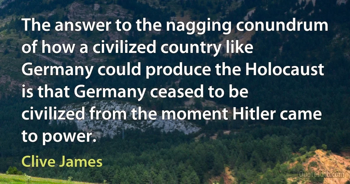 The answer to the nagging conundrum of how a civilized country like Germany could produce the Holocaust is that Germany ceased to be civilized from the moment Hitler came to power. (Clive James)