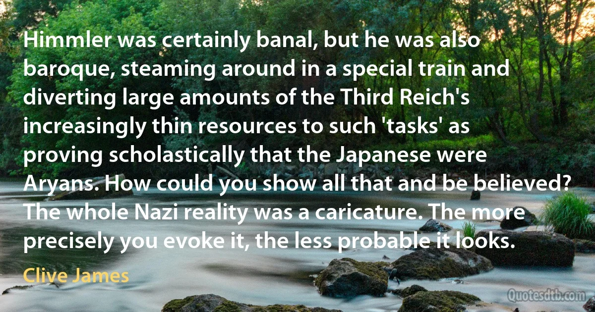 Himmler was certainly banal, but he was also baroque, steaming around in a special train and diverting large amounts of the Third Reich's increasingly thin resources to such 'tasks' as proving scholastically that the Japanese were Aryans. How could you show all that and be believed? The whole Nazi reality was a caricature. The more precisely you evoke it, the less probable it looks. (Clive James)