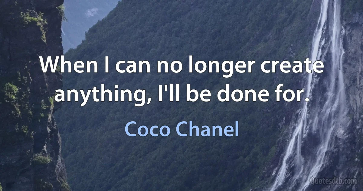 When I can no longer create anything, I'll be done for. (Coco Chanel)