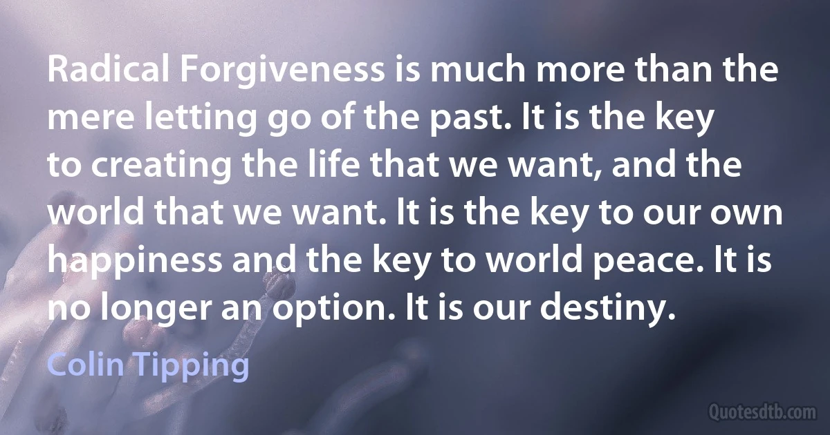 Radical Forgiveness is much more than the mere letting go of the past. It is the key to creating the life that we want, and the world that we want. It is the key to our own happiness and the key to world peace. It is no longer an option. It is our destiny. (Colin Tipping)