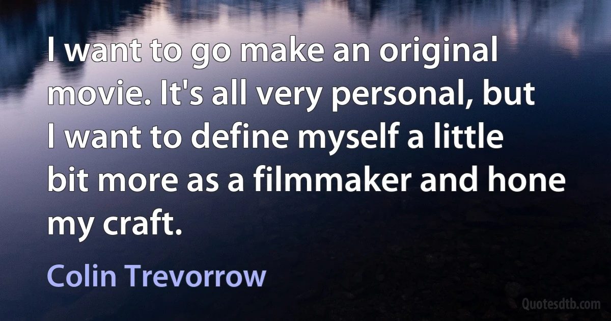 I want to go make an original movie. It's all very personal, but I want to define myself a little bit more as a filmmaker and hone my craft. (Colin Trevorrow)