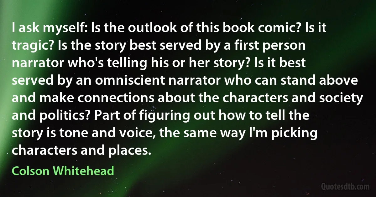 I ask myself: Is the outlook of this book comic? Is it tragic? Is the story best served by a first person narrator who's telling his or her story? Is it best served by an omniscient narrator who can stand above and make connections about the characters and society and politics? Part of figuring out how to tell the story is tone and voice, the same way I'm picking characters and places. (Colson Whitehead)