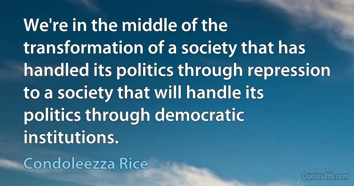 We're in the middle of the transformation of a society that has handled its politics through repression to a society that will handle its politics through democratic institutions. (Condoleezza Rice)