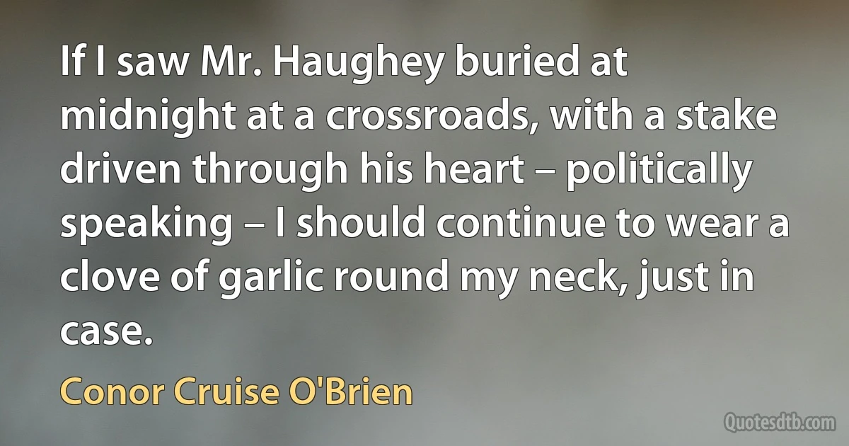 If I saw Mr. Haughey buried at midnight at a crossroads, with a stake driven through his heart – politically speaking – I should continue to wear a clove of garlic round my neck, just in case. (Conor Cruise O'Brien)