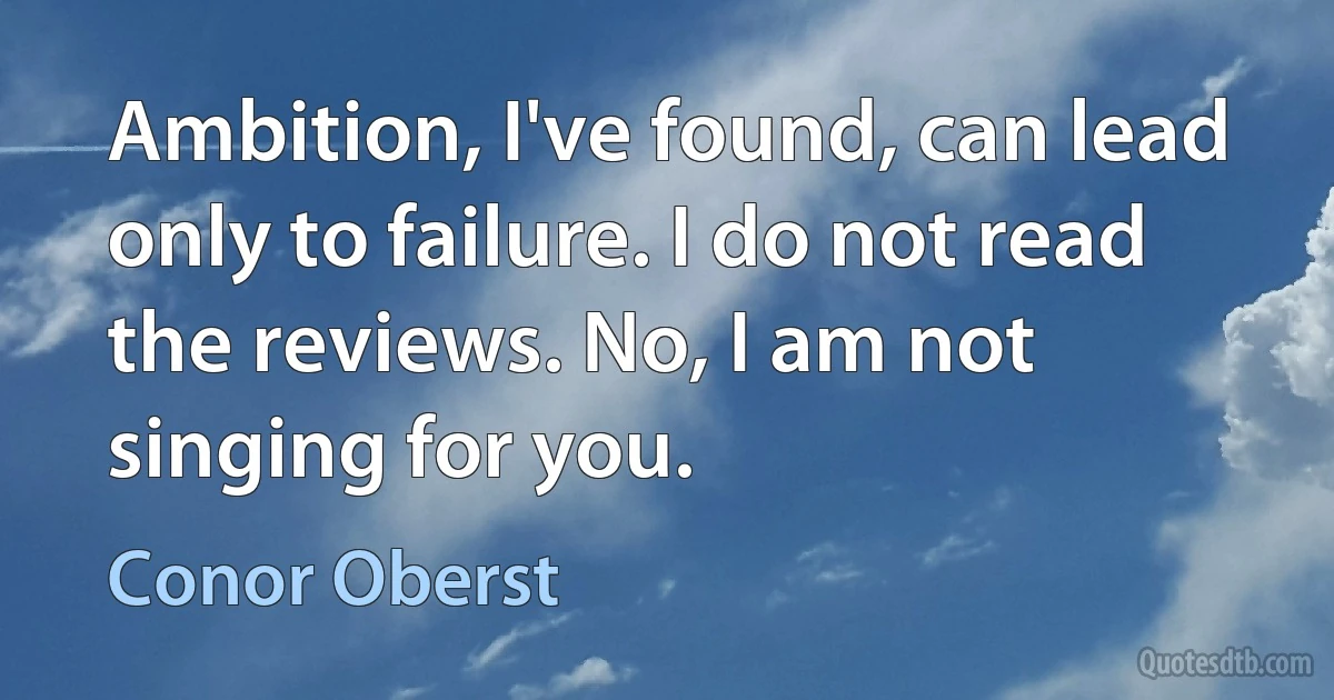 Ambition, I've found, can lead only to failure. I do not read the reviews. No, I am not singing for you. (Conor Oberst)