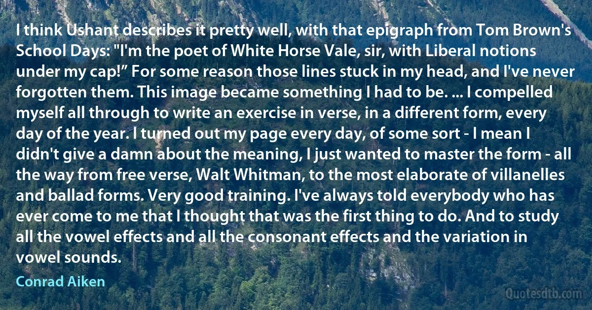 I think Ushant describes it pretty well, with that epigraph from Tom Brown's School Days: "I'm the poet of White Horse Vale, sir, with Liberal notions under my cap!” For some reason those lines stuck in my head, and I've never forgotten them. This image became something I had to be. ... I compelled myself all through to write an exercise in verse, in a different form, every day of the year. I turned out my page every day, of some sort - I mean I didn't give a damn about the meaning, I just wanted to master the form - all the way from free verse, Walt Whitman, to the most elaborate of villanelles and ballad forms. Very good training. I've always told everybody who has ever come to me that I thought that was the first thing to do. And to study all the vowel effects and all the consonant effects and the variation in vowel sounds. (Conrad Aiken)