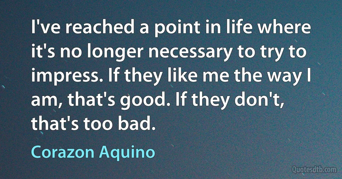 I've reached a point in life where it's no longer necessary to try to impress. If they like me the way I am, that's good. If they don't, that's too bad. (Corazon Aquino)