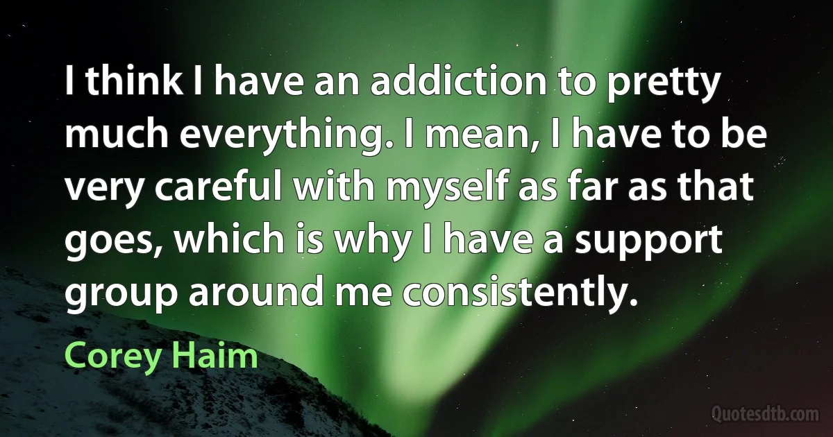 I think I have an addiction to pretty much everything. I mean, I have to be very careful with myself as far as that goes, which is why I have a support group around me consistently. (Corey Haim)