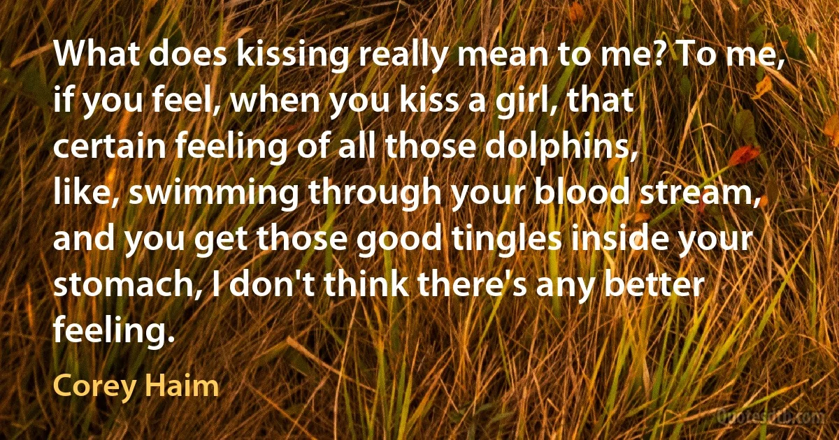 What does kissing really mean to me? To me, if you feel, when you kiss a girl, that certain feeling of all those dolphins, like, swimming through your blood stream, and you get those good tingles inside your stomach, I don't think there's any better feeling. (Corey Haim)