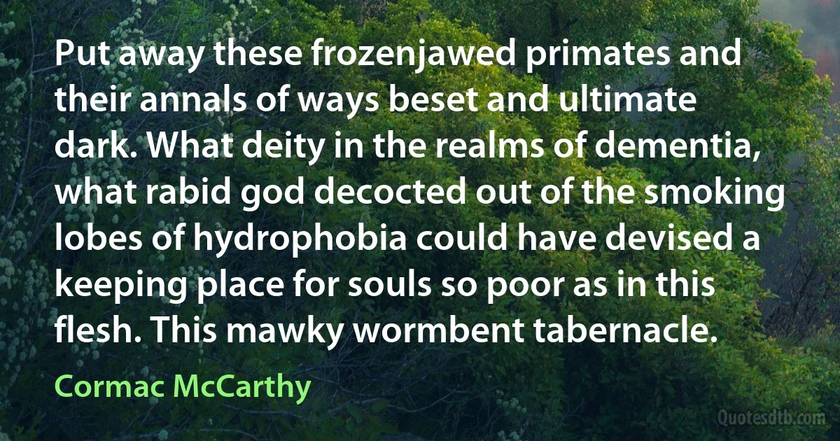 Put away these frozenjawed primates and their annals of ways beset and ultimate dark. What deity in the realms of dementia, what rabid god decocted out of the smoking lobes of hydrophobia could have devised a keeping place for souls so poor as in this flesh. This mawky wormbent tabernacle. (Cormac McCarthy)