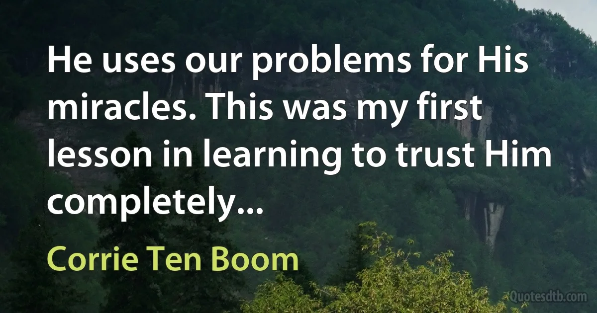 He uses our problems for His miracles. This was my first lesson in learning to trust Him completely... (Corrie Ten Boom)