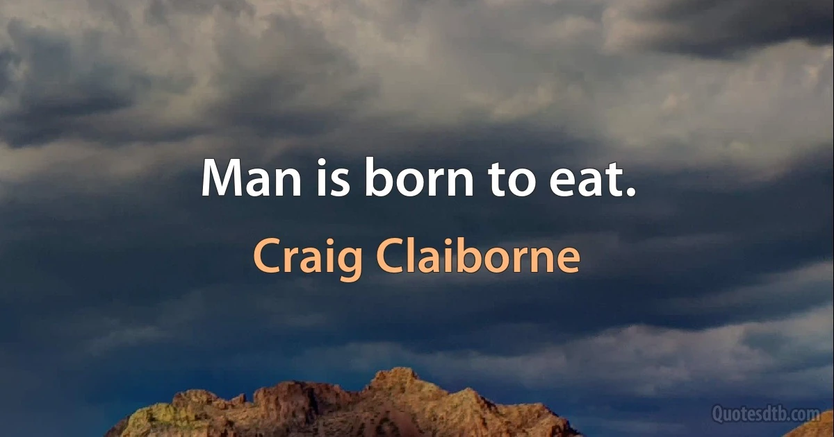 Man is born to eat. (Craig Claiborne)