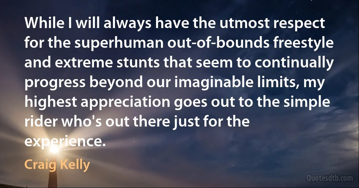 While I will always have the utmost respect for the superhuman out-of-bounds freestyle and extreme stunts that seem to continually progress beyond our imaginable limits, my highest appreciation goes out to the simple rider who's out there just for the experience. (Craig Kelly)