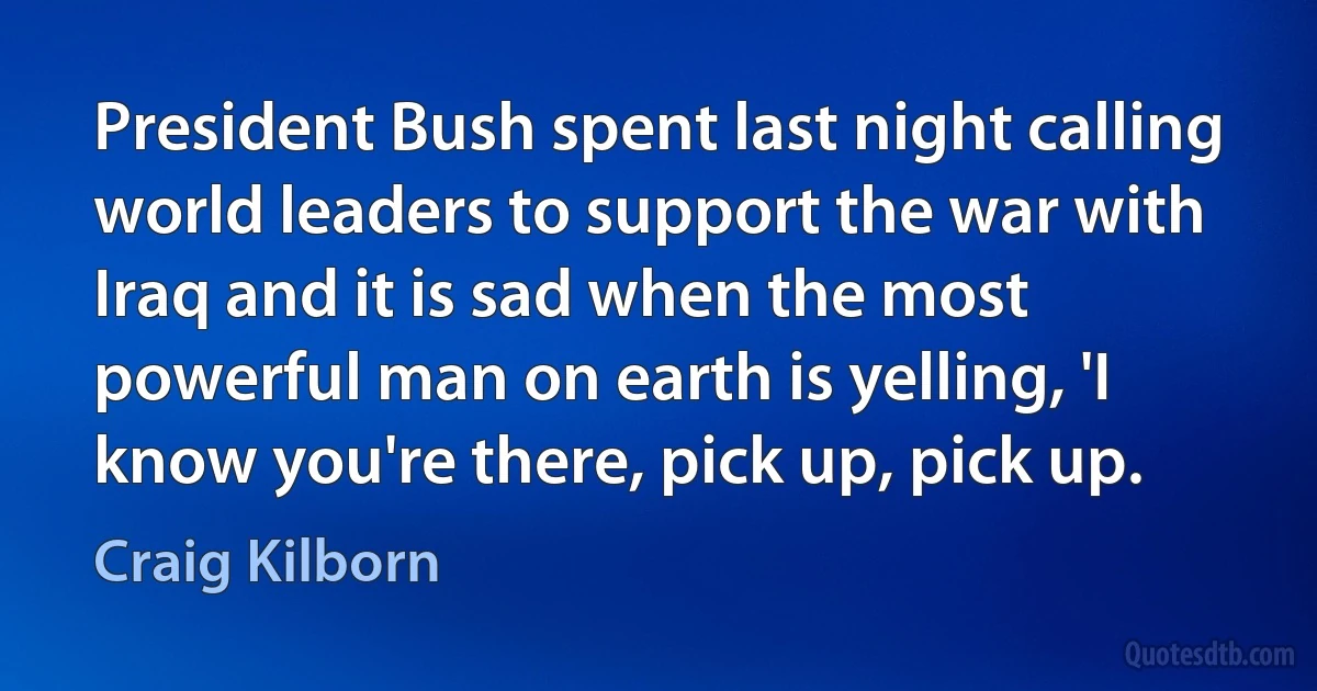 President Bush spent last night calling world leaders to support the war with Iraq and it is sad when the most powerful man on earth is yelling, 'I know you're there, pick up, pick up. (Craig Kilborn)