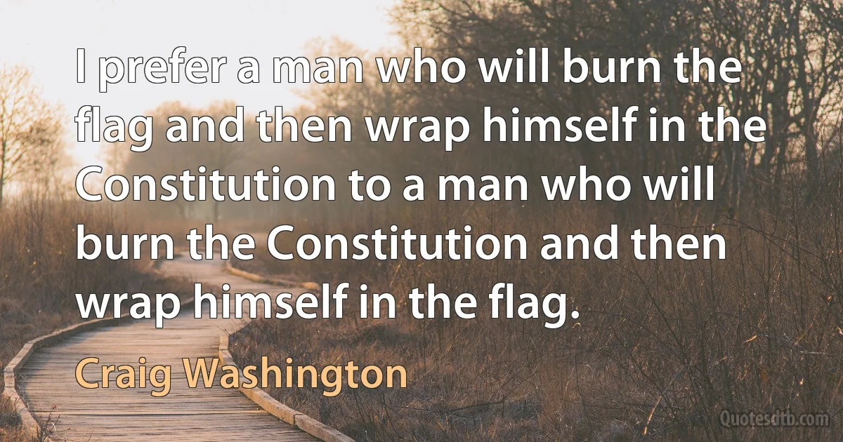 I prefer a man who will burn the flag and then wrap himself in the Constitution to a man who will burn the Constitution and then wrap himself in the flag. (Craig Washington)