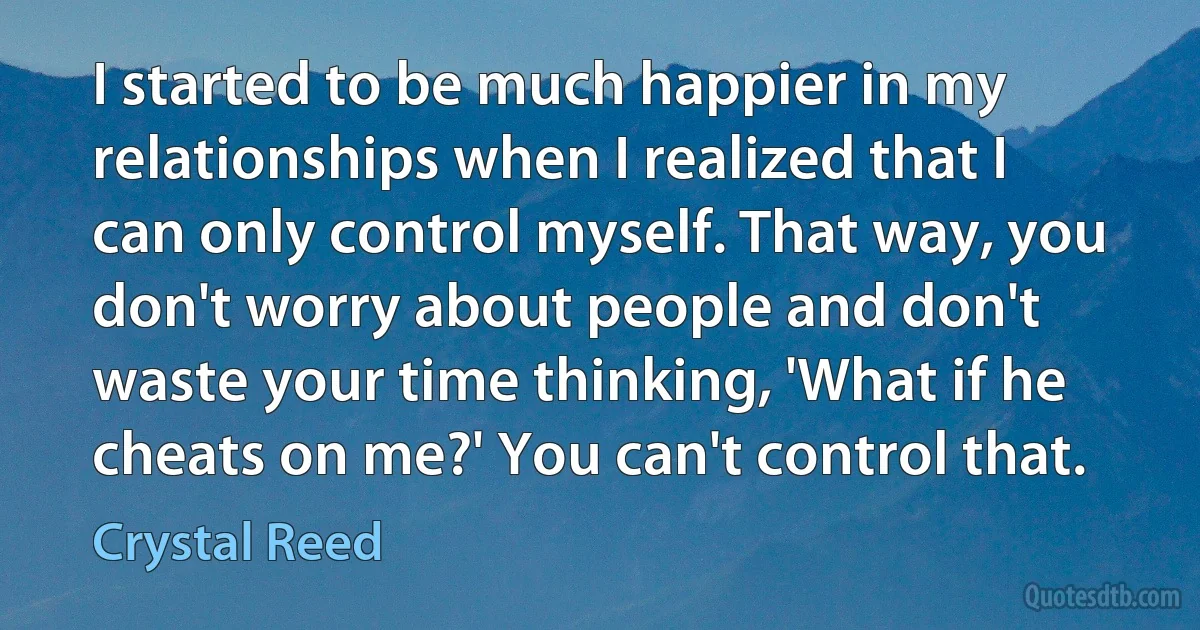 I started to be much happier in my relationships when I realized that I can only control myself. That way, you don't worry about people and don't waste your time thinking, 'What if he cheats on me?' You can't control that. (Crystal Reed)