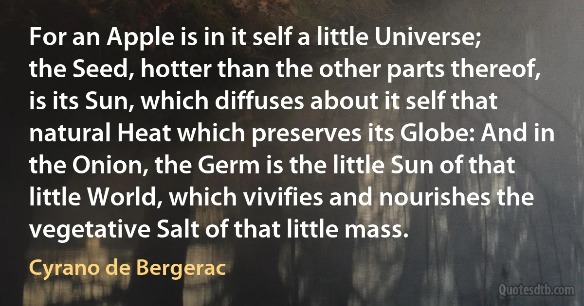 For an Apple is in it self a little Universe; the Seed, hotter than the other parts thereof, is its Sun, which diffuses about it self that natural Heat which preserves its Globe: And in the Onion, the Germ is the little Sun of that little World, which vivifies and nourishes the vegetative Salt of that little mass. (Cyrano de Bergerac)
