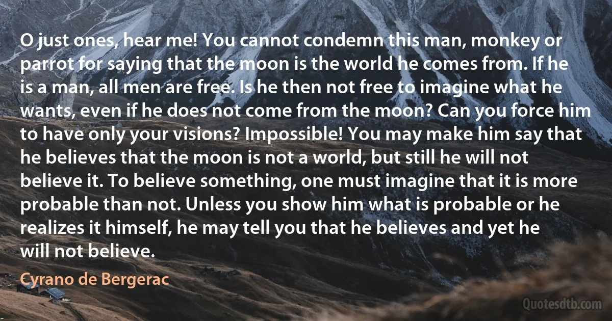 O just ones, hear me! You cannot condemn this man, monkey or parrot for saying that the moon is the world he comes from. If he is a man, all men are free. Is he then not free to imagine what he wants, even if he does not come from the moon? Can you force him to have only your visions? Impossible! You may make him say that he believes that the moon is not a world, but still he will not believe it. To believe something, one must imagine that it is more probable than not. Unless you show him what is probable or he realizes it himself, he may tell you that he believes and yet he will not believe. (Cyrano de Bergerac)