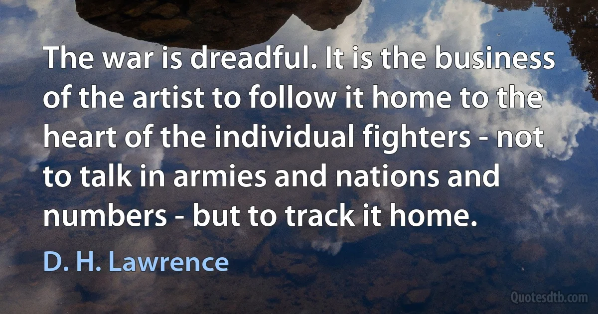 The war is dreadful. It is the business of the artist to follow it home to the heart of the individual fighters - not to talk in armies and nations and numbers - but to track it home. (D. H. Lawrence)