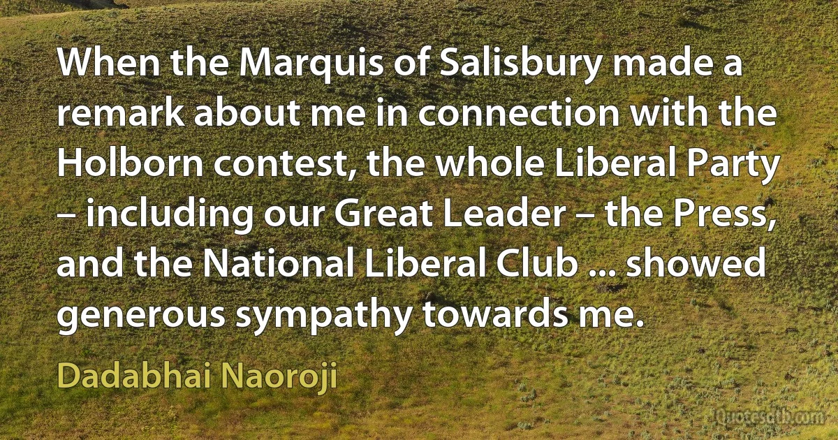 When the Marquis of Salisbury made a remark about me in connection with the Holborn contest, the whole Liberal Party – including our Great Leader – the Press, and the National Liberal Club ... showed generous sympathy towards me. (Dadabhai Naoroji)