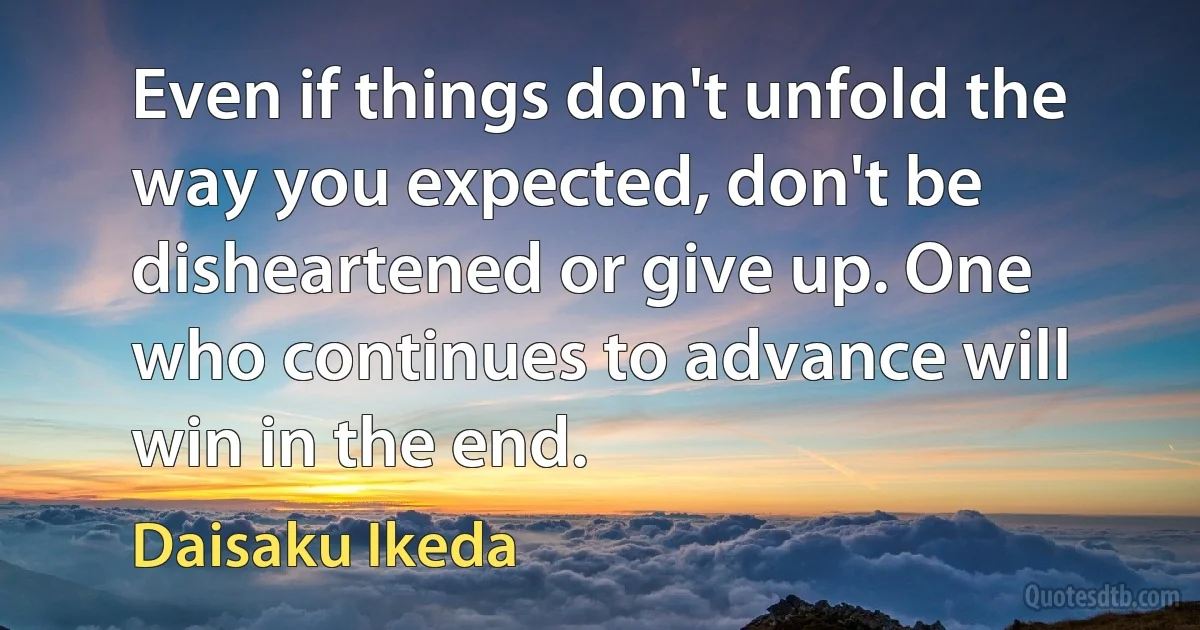 Even if things don't unfold the way you expected, don't be disheartened or give up. One who continues to advance will win in the end. (Daisaku Ikeda)