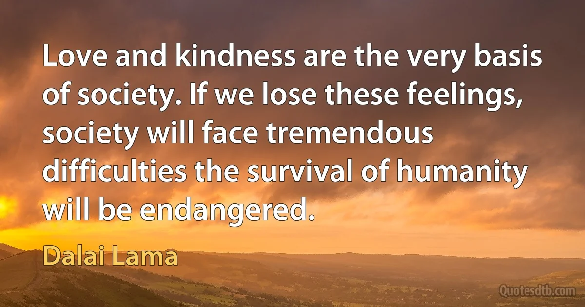 Love and kindness are the very basis of society. If we lose these feelings, society will face tremendous difficulties the survival of humanity will be endangered. (Dalai Lama)