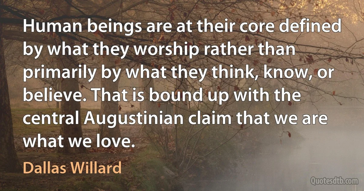 Human beings are at their core defined by what they worship rather than primarily by what they think, know, or believe. That is bound up with the central Augustinian claim that we are what we love. (Dallas Willard)