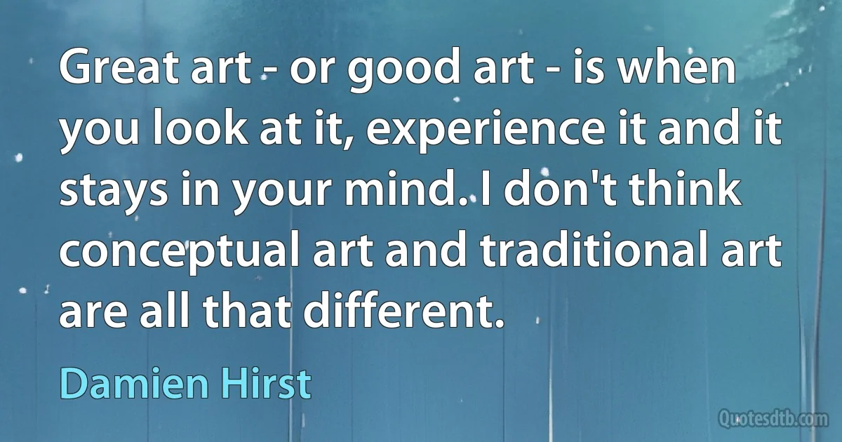 Great art - or good art - is when you look at it, experience it and it stays in your mind. I don't think conceptual art and traditional art are all that different. (Damien Hirst)