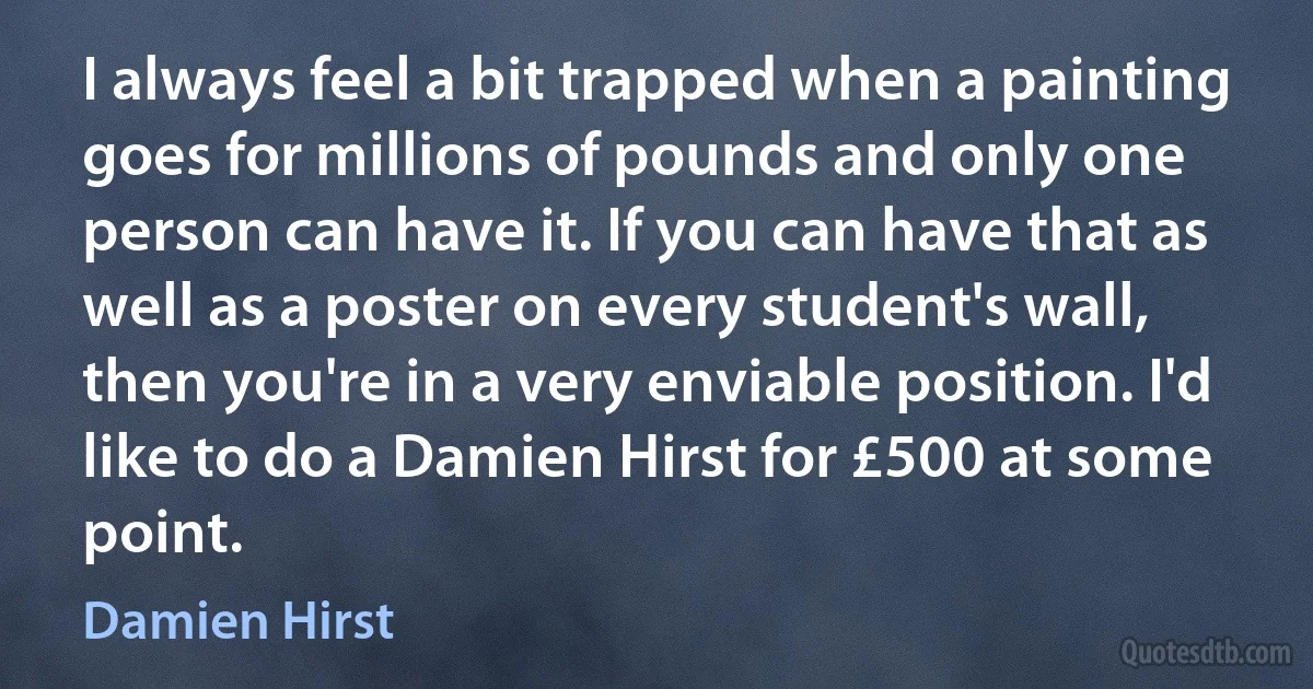 I always feel a bit trapped when a painting goes for millions of pounds and only one person can have it. If you can have that as well as a poster on every student's wall, then you're in a very enviable position. I'd like to do a Damien Hirst for £500 at some point. (Damien Hirst)