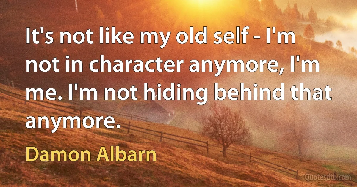 It's not like my old self - I'm not in character anymore, I'm me. I'm not hiding behind that anymore. (Damon Albarn)