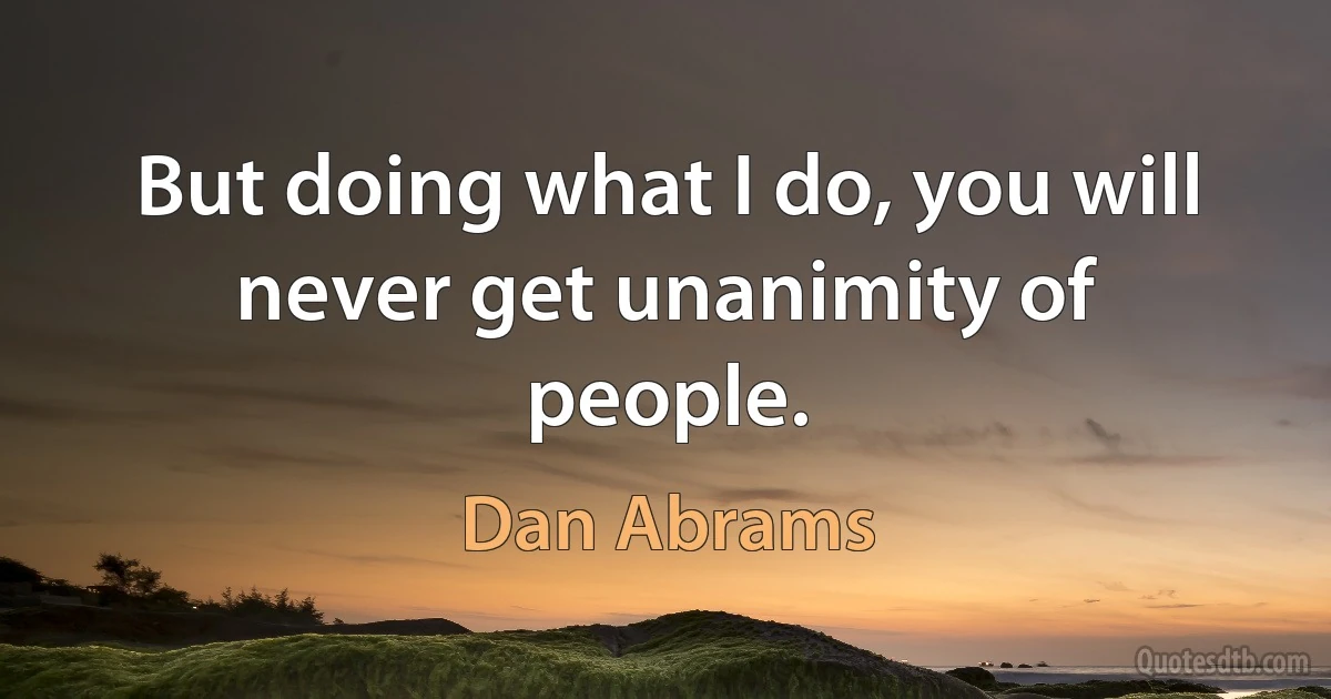 But doing what I do, you will never get unanimity of people. (Dan Abrams)