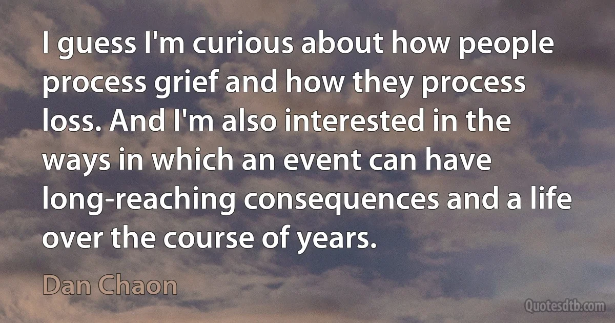 I guess I'm curious about how people process grief and how they process loss. And I'm also interested in the ways in which an event can have long-reaching consequences and a life over the course of years. (Dan Chaon)