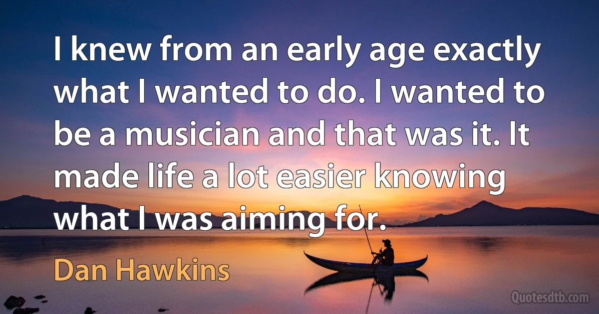 I knew from an early age exactly what I wanted to do. I wanted to be a musician and that was it. It made life a lot easier knowing what I was aiming for. (Dan Hawkins)