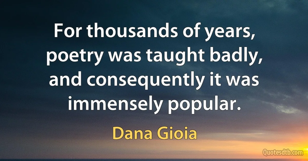 For thousands of years, poetry was taught badly, and consequently it was immensely popular. (Dana Gioia)