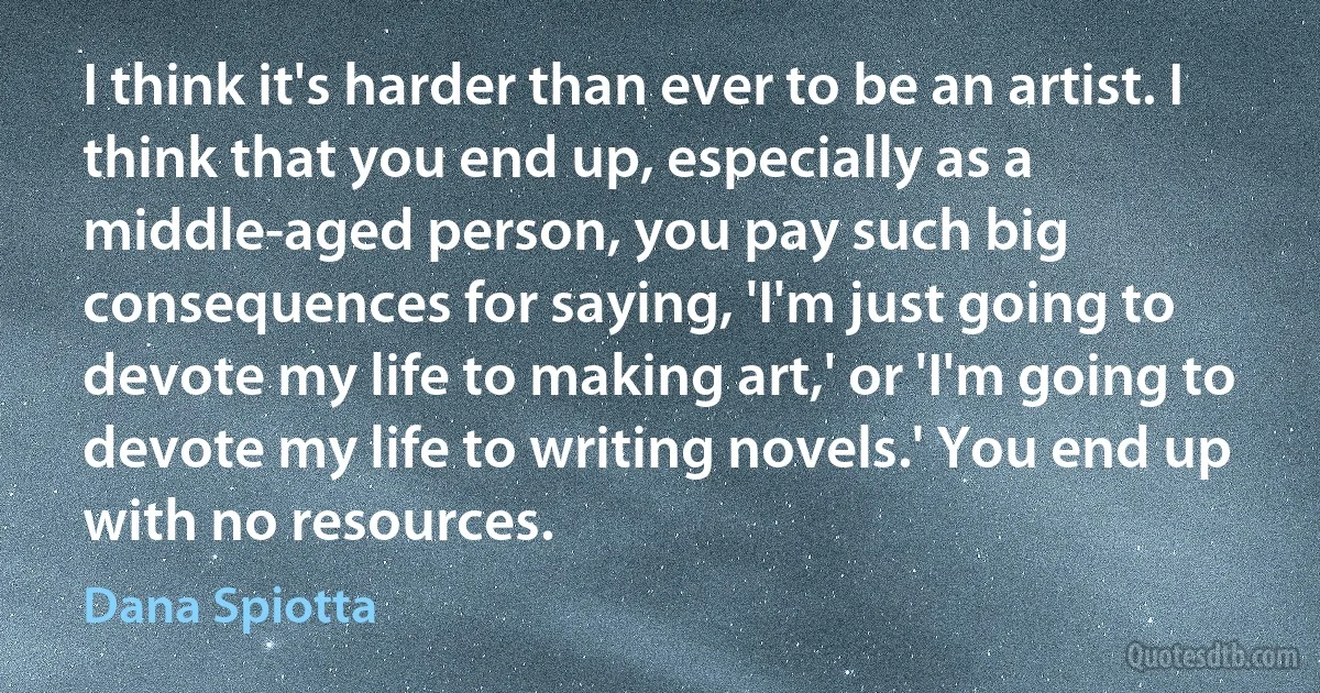 I think it's harder than ever to be an artist. I think that you end up, especially as a middle-aged person, you pay such big consequences for saying, 'I'm just going to devote my life to making art,' or 'I'm going to devote my life to writing novels.' You end up with no resources. (Dana Spiotta)