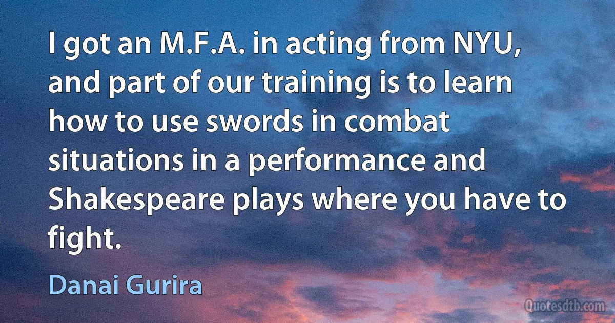 I got an M.F.A. in acting from NYU, and part of our training is to learn how to use swords in combat situations in a performance and Shakespeare plays where you have to fight. (Danai Gurira)