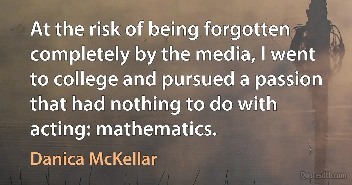 At the risk of being forgotten completely by the media, I went to college and pursued a passion that had nothing to do with acting: mathematics. (Danica McKellar)