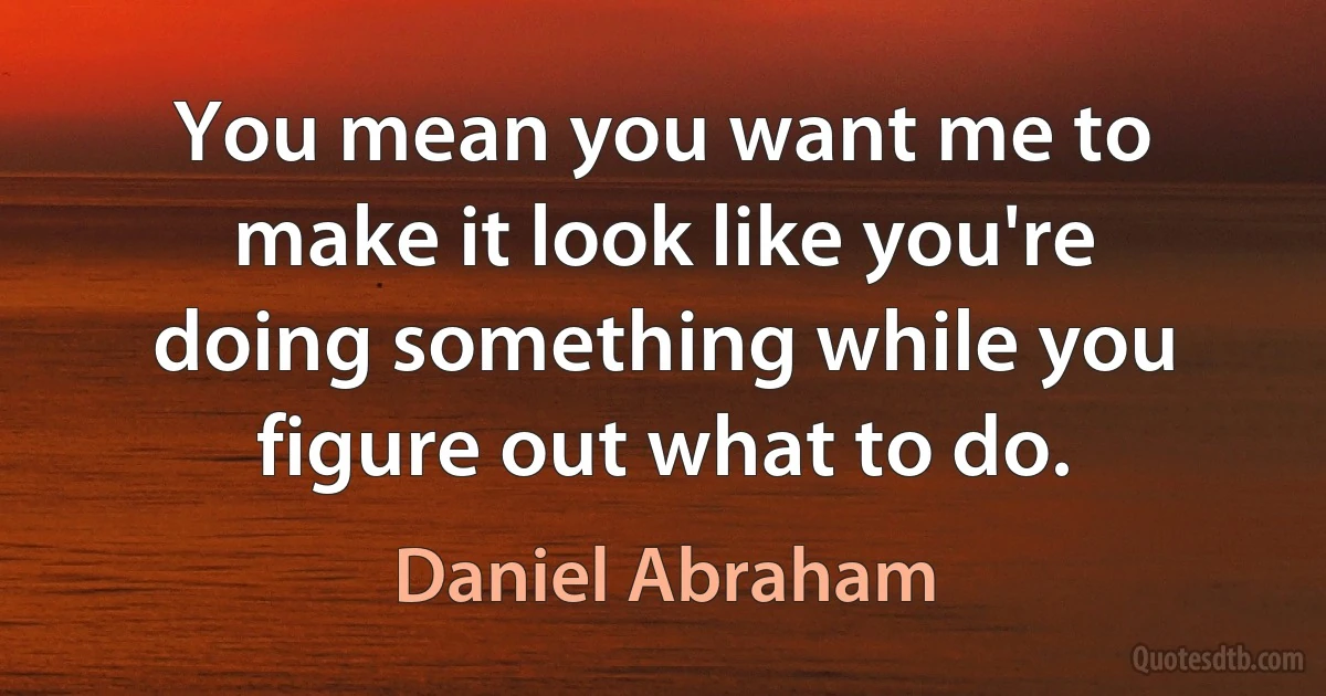 You mean you want me to make it look like you're doing something while you figure out what to do. (Daniel Abraham)