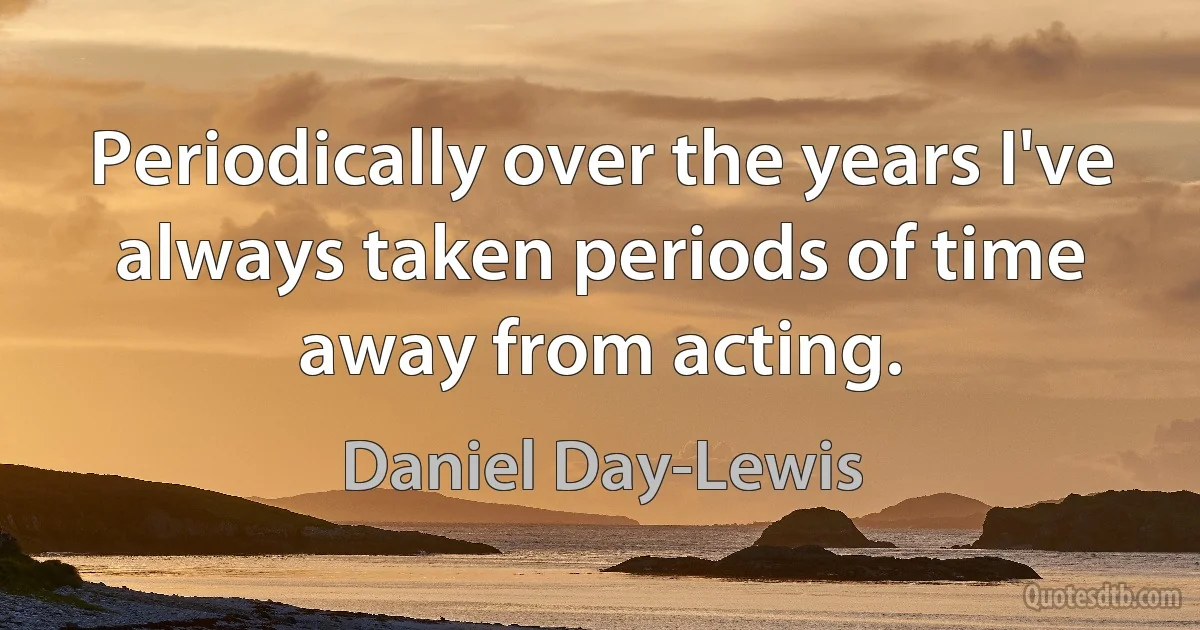 Periodically over the years I've always taken periods of time away from acting. (Daniel Day-Lewis)