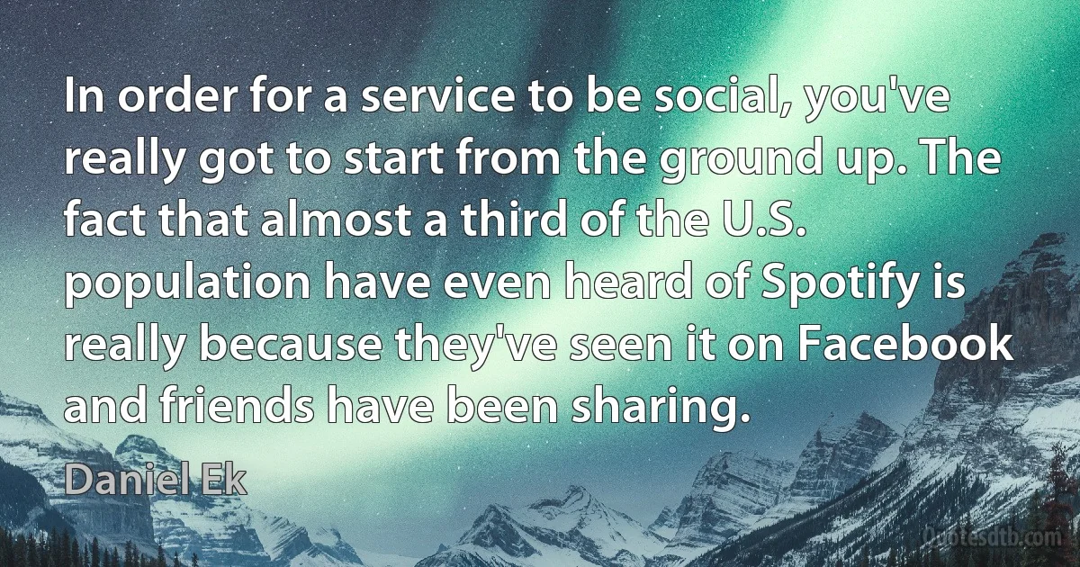 In order for a service to be social, you've really got to start from the ground up. The fact that almost a third of the U.S. population have even heard of Spotify is really because they've seen it on Facebook and friends have been sharing. (Daniel Ek)