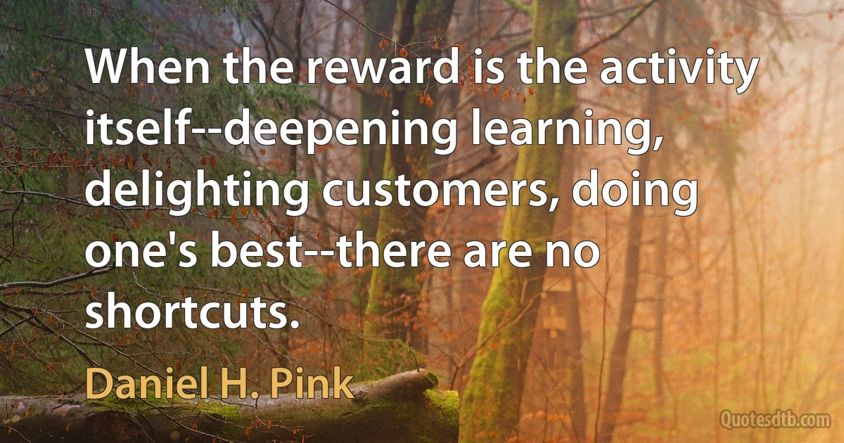 When the reward is the activity itself--deepening learning, delighting customers, doing one's best--there are no shortcuts. (Daniel H. Pink)