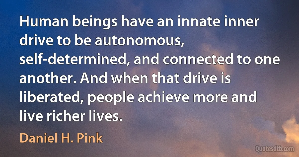 Human beings have an innate inner drive to be autonomous, self-determined, and connected to one another. And when that drive is liberated, people achieve more and live richer lives. (Daniel H. Pink)