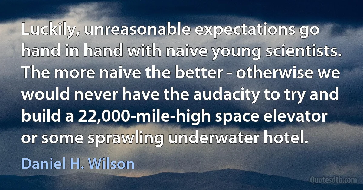 Luckily, unreasonable expectations go hand in hand with naive young scientists. The more naive the better - otherwise we would never have the audacity to try and build a 22,000-mile-high space elevator or some sprawling underwater hotel. (Daniel H. Wilson)