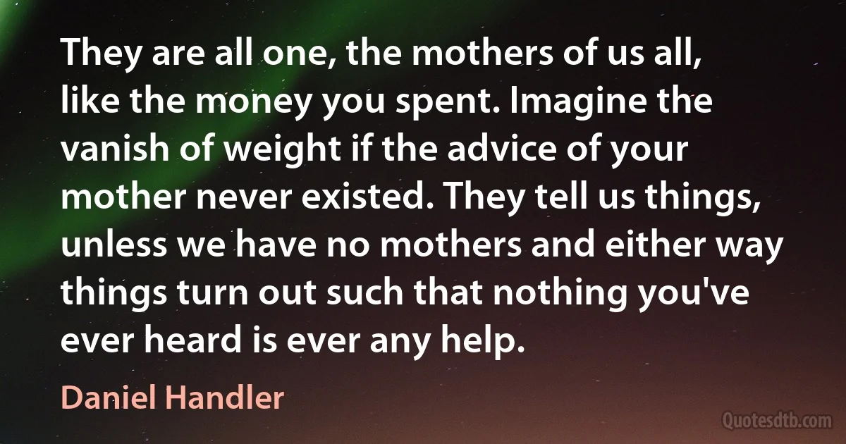 They are all one, the mothers of us all, like the money you spent. Imagine the vanish of weight if the advice of your mother never existed. They tell us things, unless we have no mothers and either way things turn out such that nothing you've ever heard is ever any help. (Daniel Handler)