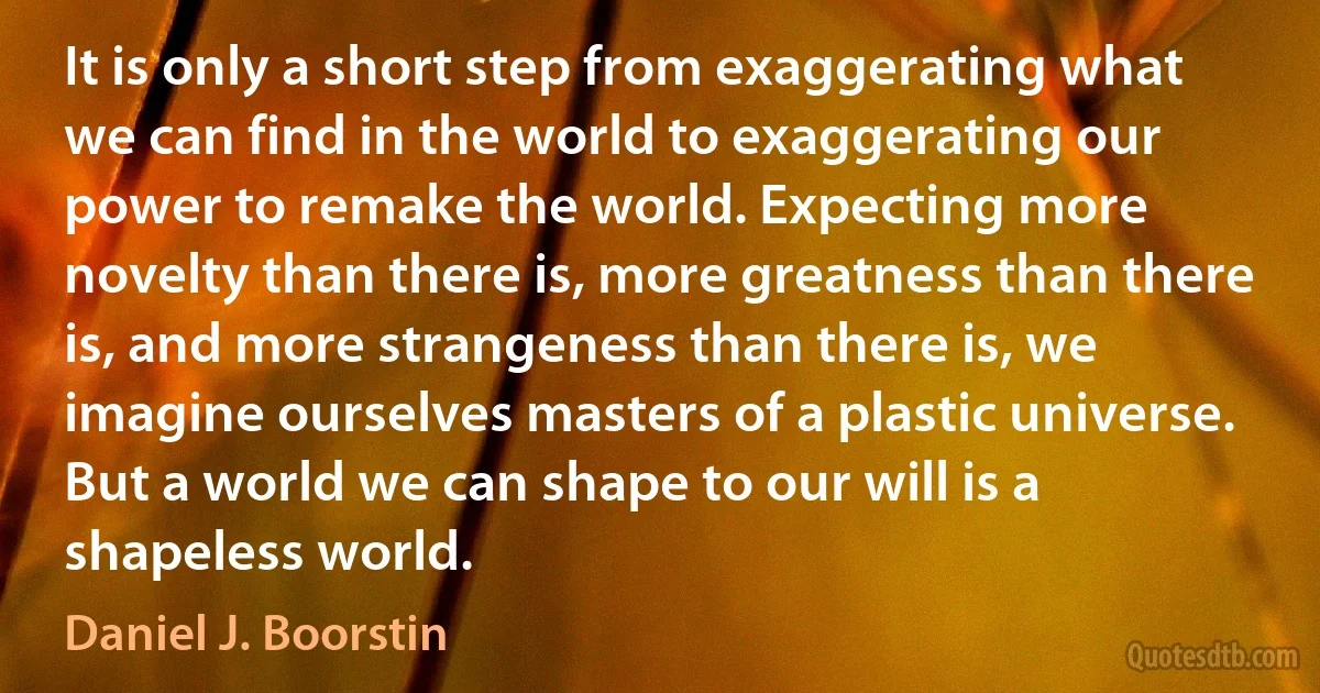 It is only a short step from exaggerating what we can find in the world to exaggerating our power to remake the world. Expecting more novelty than there is, more greatness than there is, and more strangeness than there is, we imagine ourselves masters of a plastic universe. But a world we can shape to our will is a shapeless world. (Daniel J. Boorstin)