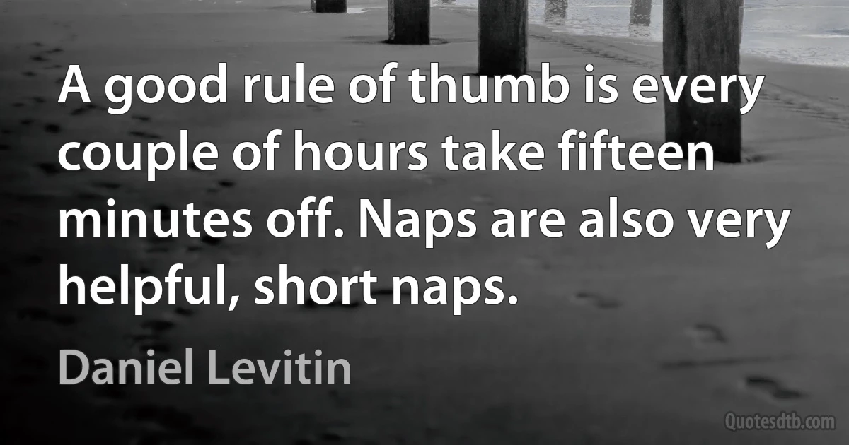 A good rule of thumb is every couple of hours take fifteen minutes off. Naps are also very helpful, short naps. (Daniel Levitin)