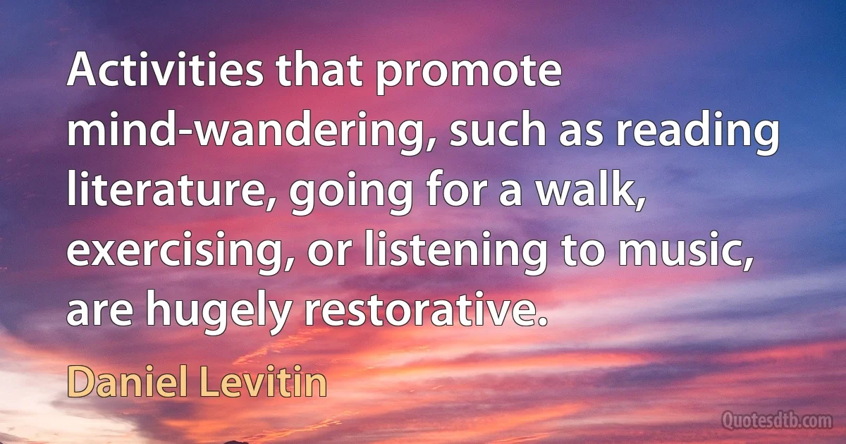 Activities that promote mind-wandering, such as reading literature, going for a walk, exercising, or listening to music, are hugely restorative. (Daniel Levitin)