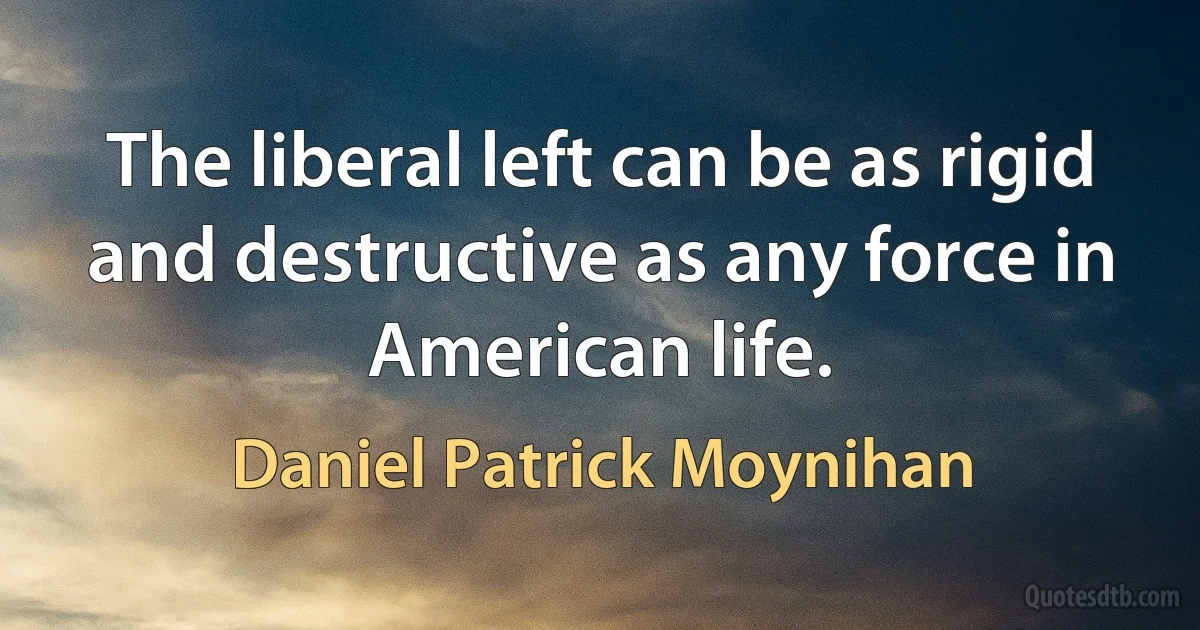 The liberal left can be as rigid and destructive as any force in American life. (Daniel Patrick Moynihan)